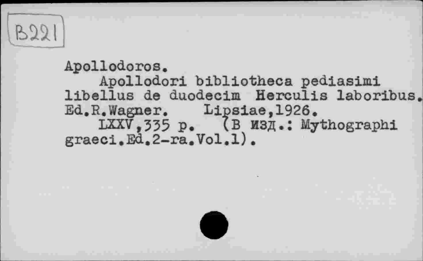 ﻿
Apollodoros.
Apollodori bibliotheca pediasimi libellas de duodecim. Herculis laboribus. Ed.R.Wagner. Lipsiae,1926,
LXXV,335 p. (В ИЗД.: Mythographi graeci.Ed.2-ra,Vol.l)•